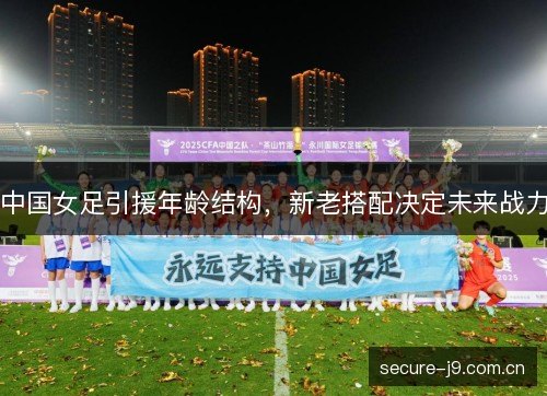 中国女足引援年龄结构,新老搭配决定未来战力 中国女足引援年龄结构,新老搭配决定未来战力